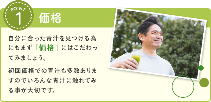 価格 自分に合った青汁を見つける為にもまず「価格」にはこだわってみましょう。初回価格での青汁も多数ありますのでいろんな青汁に触れてみる事が大切です。