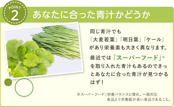 あなたに合った青汁かどうか 同じ青汁でも大麦若葉」「明日葉」「ケール」があり栄養素も大きく異なります。最近ではより多くの栄養素を含んでいる「スーパーフード」を取り入れた青汁もあるのできっとあなたに合った青汁が見つかるはず！