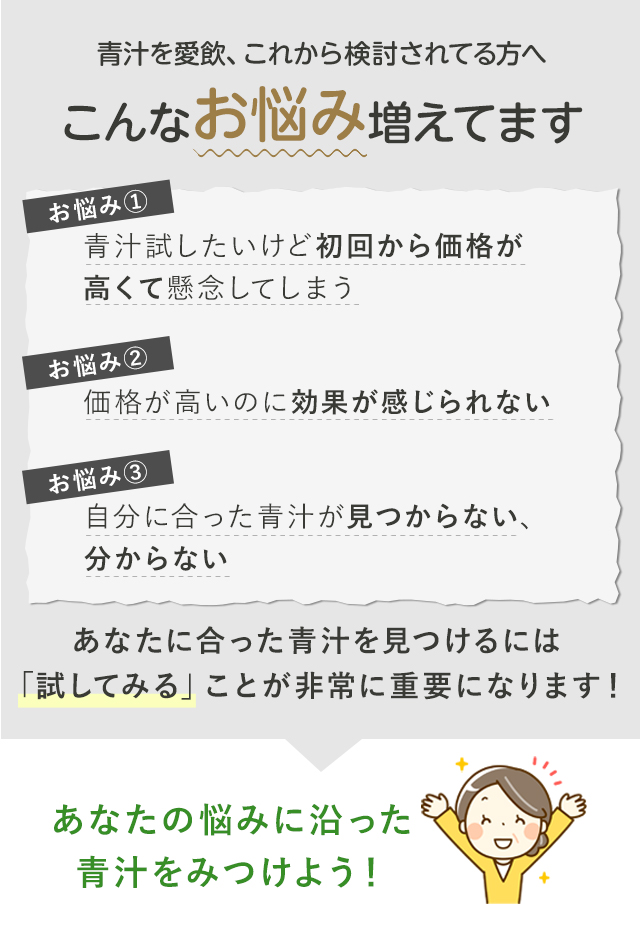 青汁を愛飲、これから検討されてる方へこんなお悩み増えてます 青汁試したいけど初回から価格が高くて懸念してしまう・価格が高いのに効果が感じられない・価格が高いのに効果が感じられない あなたに合った青汁を見つけるには「試してみる」ことが非常に重要になります！あなたの悩みに沿った青汁をみつけよう！